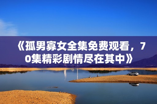 《孤男寡女全集免费观看，70集精彩剧情尽在其中》