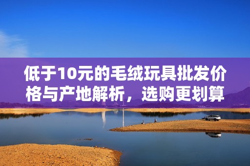 低于10元的毛绒玩具批发价格与产地解析，选购更划算