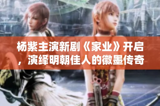 杨紫主演新剧《家业》开启，演绎明朝佳人的徽墨传奇故事