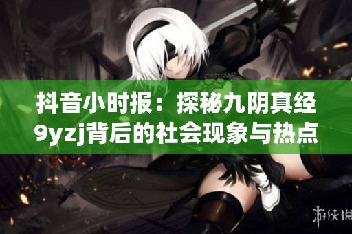 抖音小时报：探秘九阴真经9yzj背后的社会现象与热点新闻