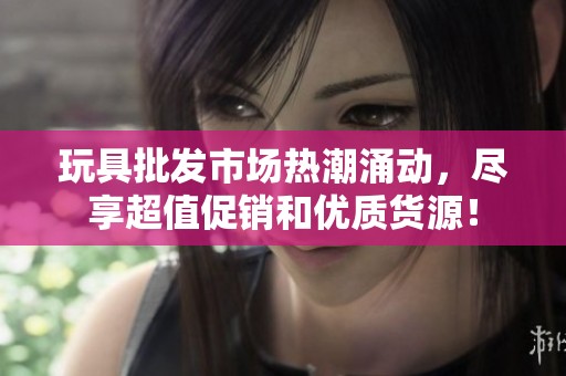 玩具批发市场热潮涌动，尽享超值促销和优质货源！