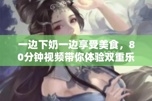 一边下奶一边享受美食，80分钟视频带你体验双重乐趣