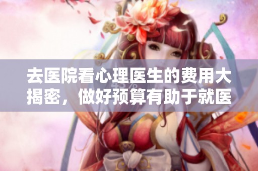 去医院看心理医生的费用大揭密，做好预算有助于就医选择