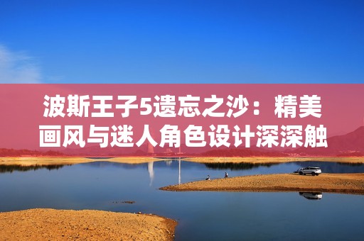 波斯王子5遗忘之沙：精美画风与迷人角色设计深深触动人心