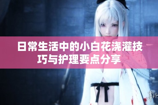 日常生活中的小白花浇灌技巧与护理要点分享