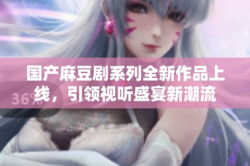 国产麻豆剧系列全新作品上线，引领视听盛宴新潮流