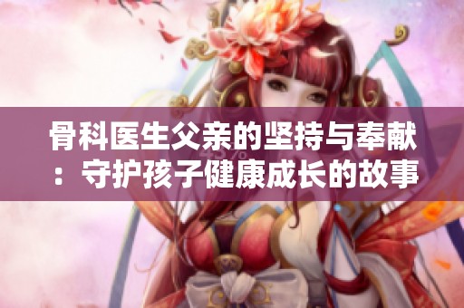 骨科医生父亲的坚持与奉献：守护孩子健康成长的故事