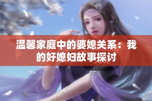 温馨家庭中的婆媳关系：我的好媳妇故事探讨