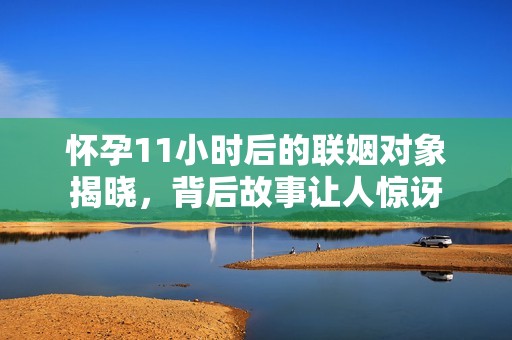 怀孕11小时后的联姻对象揭晓，背后故事让人惊讶
