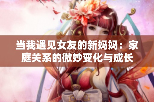 当我遇见女友的新妈妈：家庭关系的微妙变化与成长