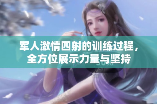 军人激情四射的训练过程，全方位展示力量与坚持
