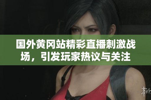 国外黄冈站精彩直播刺激战场，引发玩家热议与关注