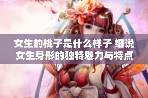 女生的桃子是什么样子 细说女生身形的独特魅力与特点