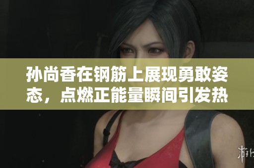 孙尚香在钢筋上展现勇敢姿态，点燃正能量瞬间引发热议