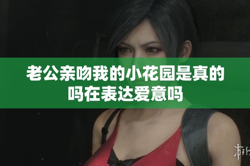 老公亲吻我的小花园是真的吗在表达爱意吗