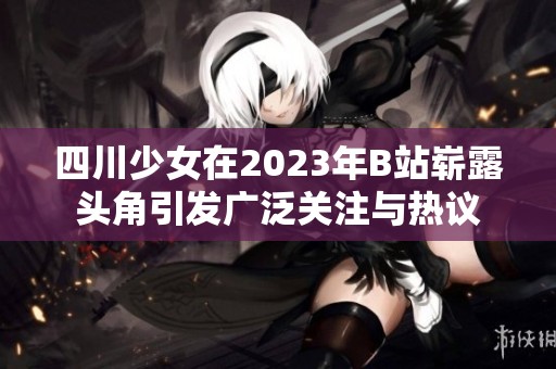 四川少女在2023年B站崭露头角引发广泛关注与热议