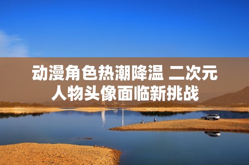 动漫角色热潮降温 二次元人物头像面临新挑战