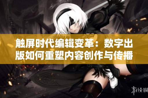 触屏时代编辑变革：数字出版如何重塑内容创作与传播方式