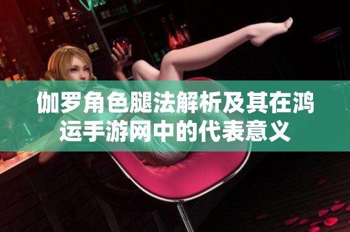 伽罗角色腿法解析及其在鸿运手游网中的代表意义