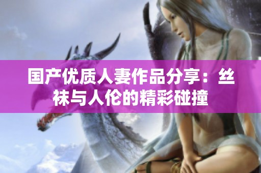 国产优质人妻作品分享：丝袜与人伦的精彩碰撞
