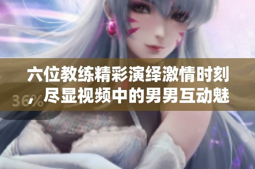 六位教练精彩演绎激情时刻，尽显视频中的男男互动魅力