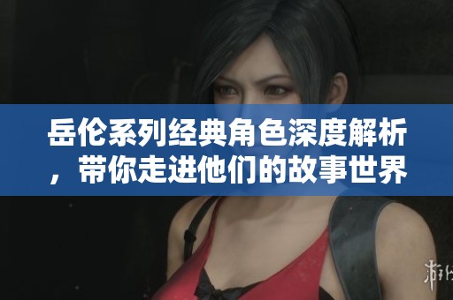 岳伦系列经典角色深度解析，带你走进他们的故事世界