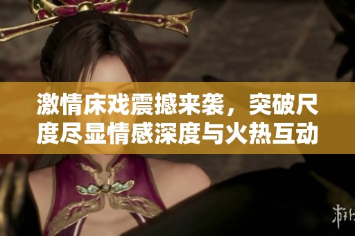 激情床戏震撼来袭，突破尺度尽显情感深度与火热互动