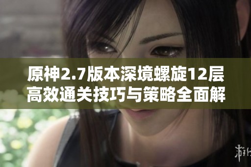 原神2.7版本深境螺旋12层高效通关技巧与策略全面解析
