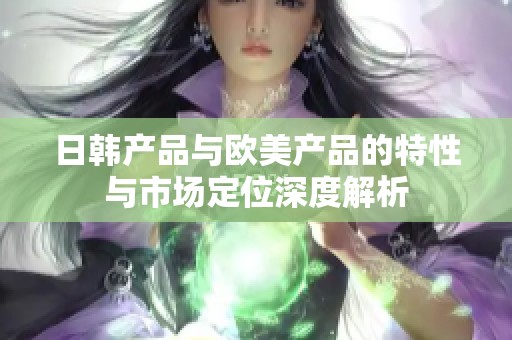 日韩产品与欧美产品的特性与市场定位深度解析