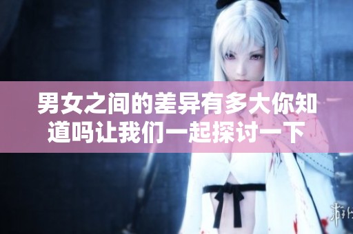 男女之间的差异有多大你知道吗让我们一起探讨一下