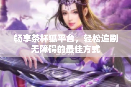 畅享茶杯狐平台，轻松追剧无障碍的最佳方式