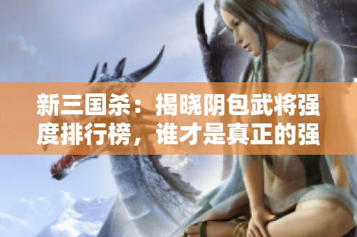 新三国杀：揭晓阴包武将强度排行榜，谁才是真正的强者