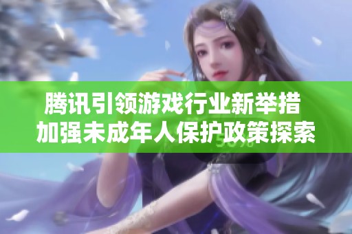 腾讯引领游戏行业新举措 加强未成年人保护政策探索