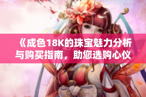 《成色18K的珠宝魅力分析与购买指南，助您选购心仪首饰》