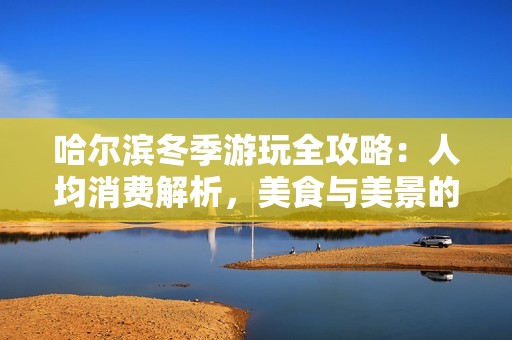 哈尔滨冬季游玩全攻略：人均消费解析，美食与美景的完美结合