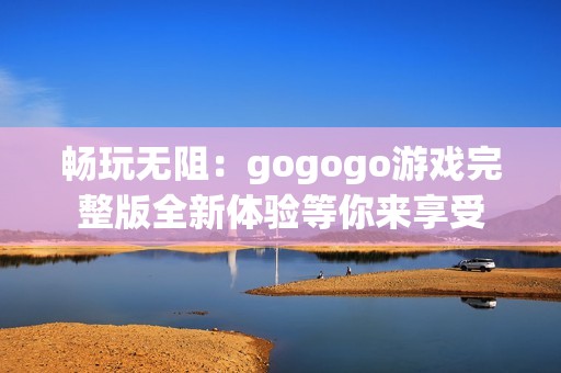 畅玩无阻：gogogo游戏完整版全新体验等你来享受