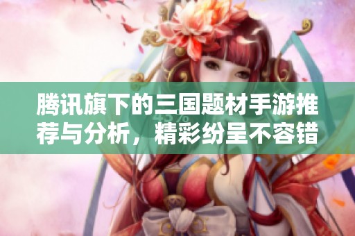 腾讯旗下的三国题材手游推荐与分析，精彩纷呈不容错过