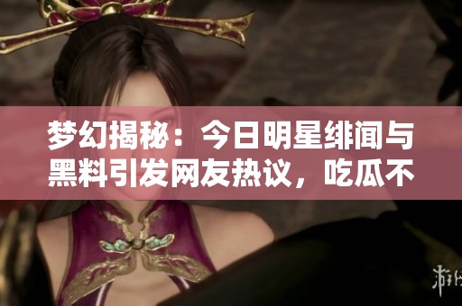 梦幻揭秘：今日明星绯闻与黑料引发网友热议，吃瓜不断