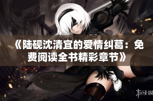 《陆砚沈清宜的爱情纠葛：免费阅读全书精彩章节》
