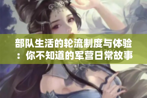 部队生活的轮流制度与体验：你不知道的军营日常故事