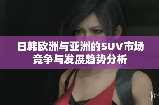 日韩欧洲与亚洲的SUV市场竞争与发展趋势分析
