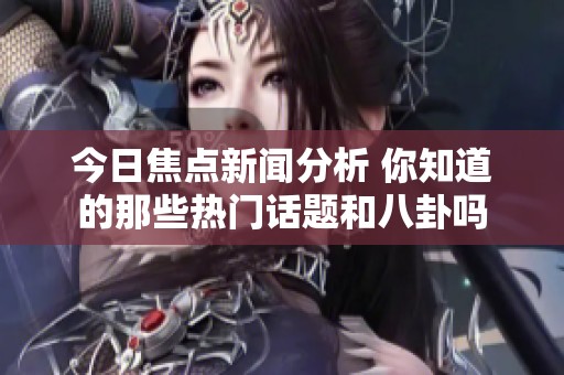 今日焦点新闻分析 你知道的那些热门话题和八卦吗