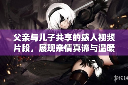 父亲与儿子共享的感人视频片段，展现亲情真谛与温暖时刻