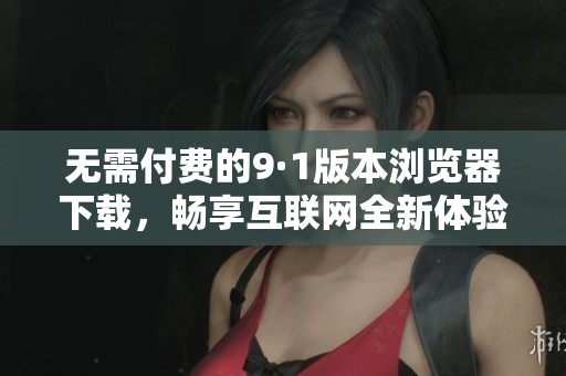 无需付费的9·1版本浏览器下载，畅享互联网全新体验
