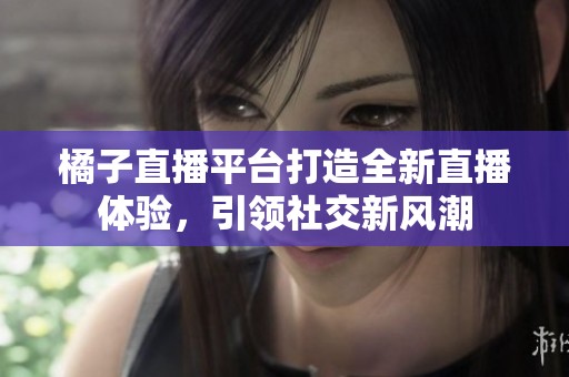 橘子直播平台打造全新直播体验，引领社交新风潮