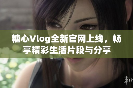 糖心Vlog全新官网上线，畅享精彩生活片段与分享
