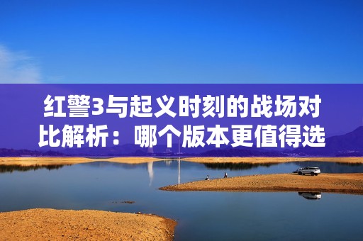 红警3与起义时刻的战场对比解析：哪个版本更值得选择和体验
