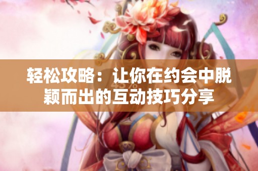 轻松攻略：让你在约会中脱颖而出的互动技巧分享
