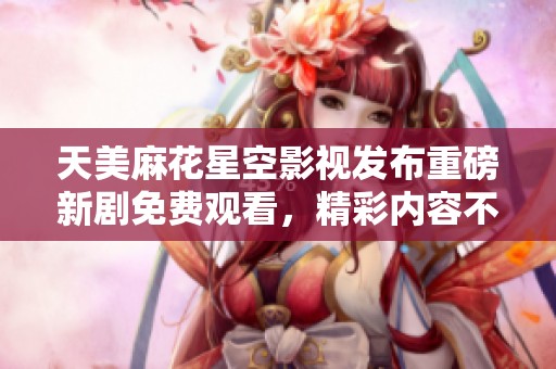 天美麻花星空影视发布重磅新剧免费观看，精彩内容不容错过