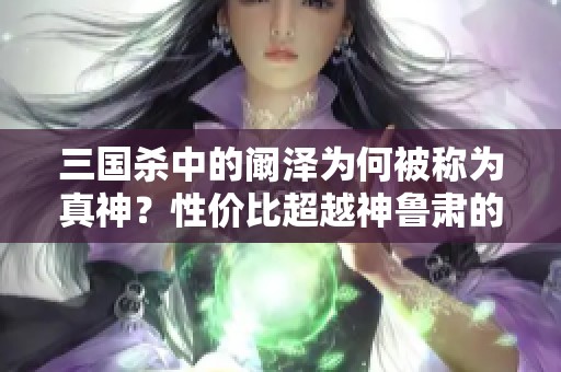 三国杀中的阚泽为何被称为真神？性价比超越神鲁肃的秘密解析
